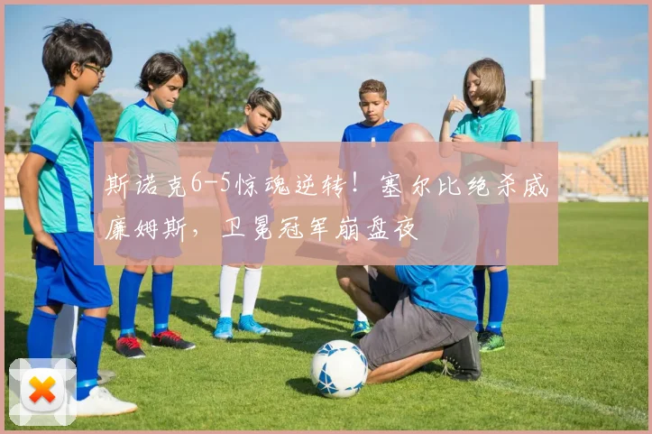斯诺克6-5惊魂逆转！塞尔比绝杀威廉姆斯，卫冕冠军崩盘夜