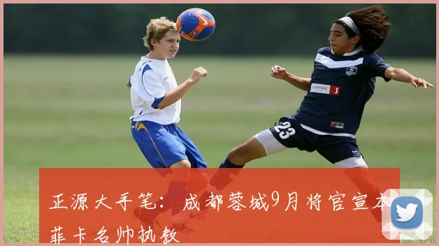 正源大手笔：成都蓉城9月将官宣本菲卡名帅执教
