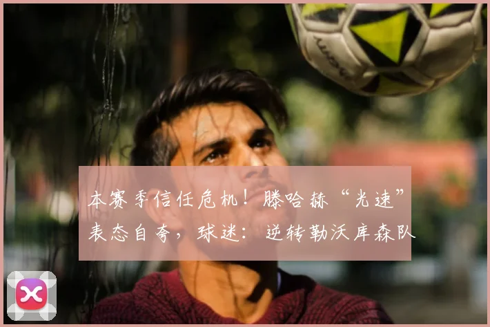 本赛季信任危机！滕哈赫“光速”表态自夸，球迷：逆转勒沃库森队是幻想？